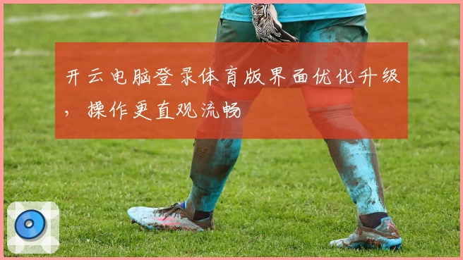 开云电脑登录体育版界面优化升级，操作更直观流畅