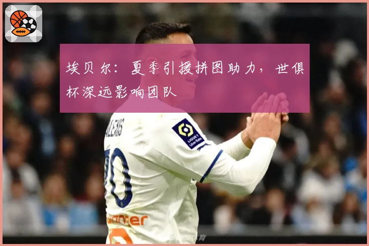 埃贝尔：夏季引援拼图助力，世俱杯深远影响团队