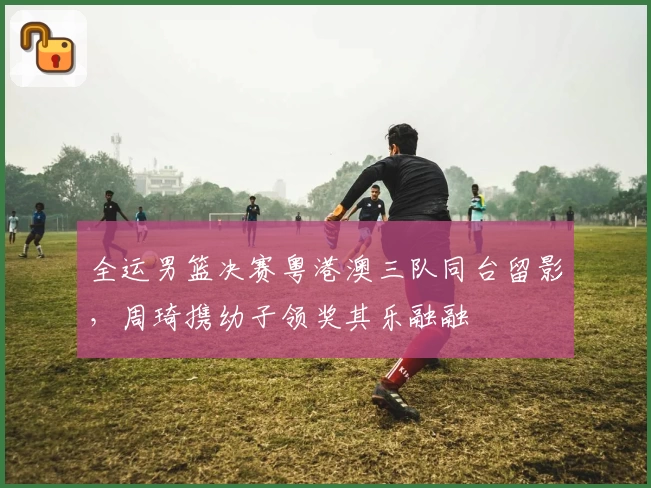 全运男篮决赛粤港澳三队同台留影，周琦携幼子领奖其乐融融