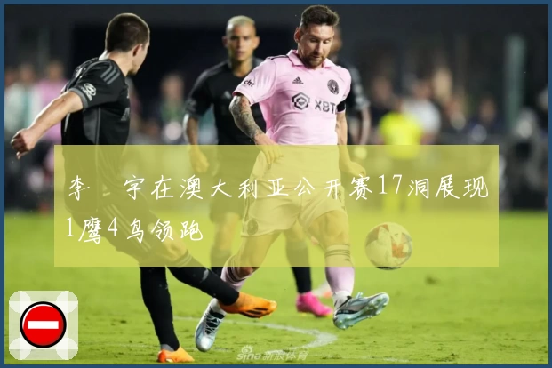 李旻宇在澳大利亚公开赛17洞展现1鹰4鸟领跑