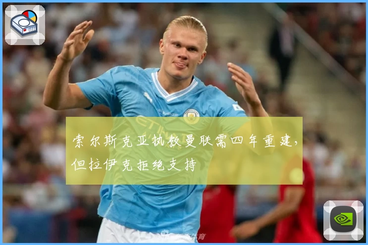 索尔斯克亚执教曼联需四年重建，但拉伊克拒绝支持