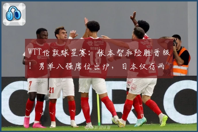 WTT伦敦球星赛：张本智和险胜晋级！男单八强席位出炉，日本仅存两将