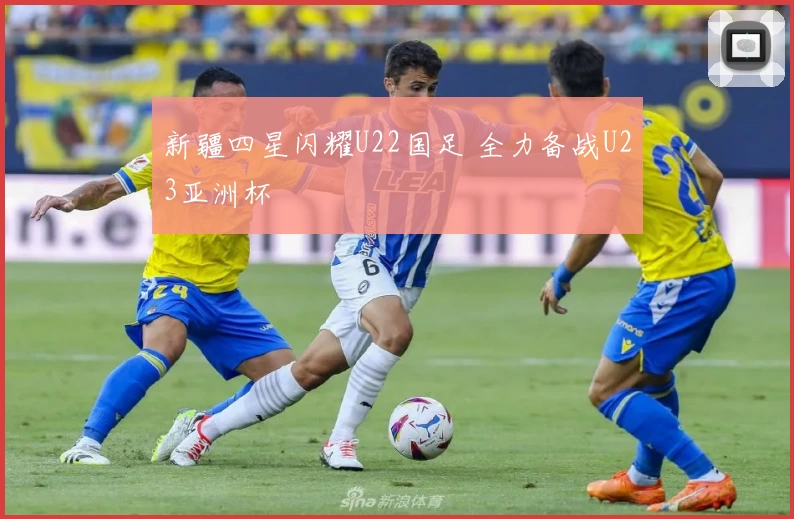 新疆四星闪耀U22国足 全力备战U23亚洲杯