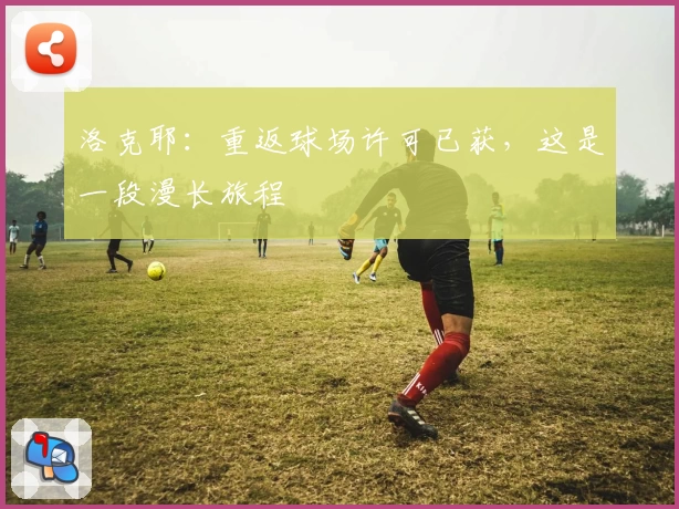 洛克耶:重返球场许可已获,这是一段漫长旅程