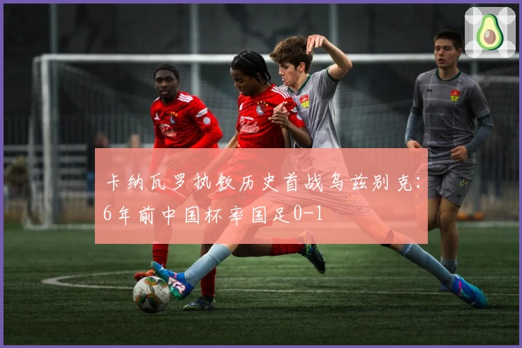 卡纳瓦罗执教历史首战乌兹别克：6年前中国杯率国足0-1