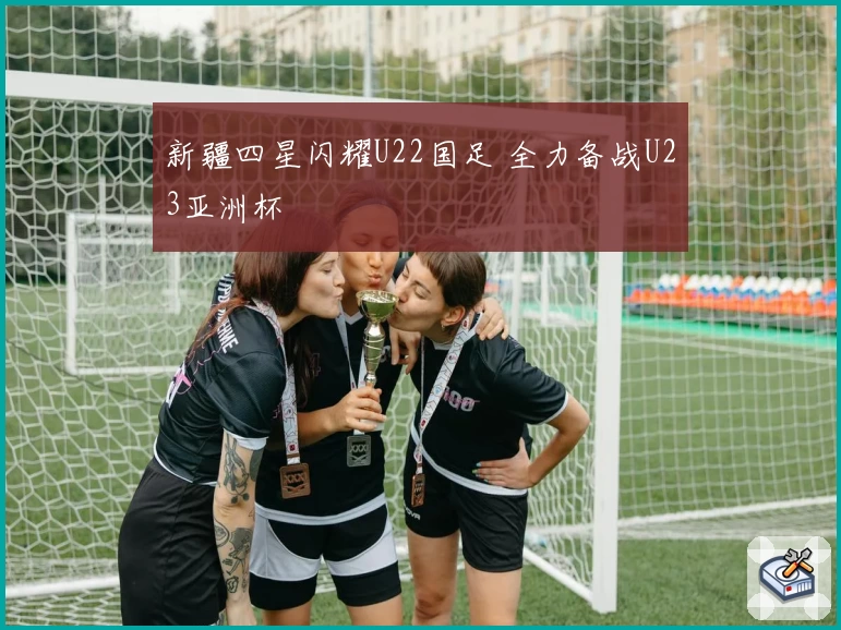 新疆四星闪耀U22国足 全力备战U23亚洲杯